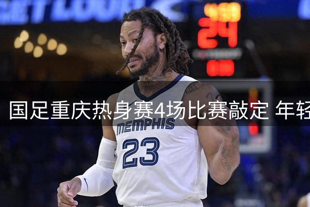 国足重庆热身赛4场比赛敲定 年轻一代展现希望曙光