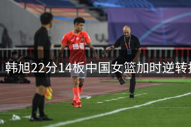 韩旭22分14板中国女篮加时逆转捷克，张子宇只是半成品